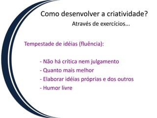 Como desenvolver a criatividade?Através de exercícios...Tempestade de idéias (fluência):		- Não há crítica nem julgamento		- Quanto mais melhor		- Elaborar idéias próprias e dos outros		- Humor livre