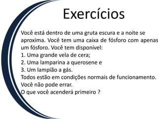 ExercíciosVocê está dentro de uma gruta escura e a noite seaproxima. Você tem uma caixa de fósforo com apenas um fósforo. Você tem disponível:1. Uma grande vela de cera;2. Uma lamparina a querosene e3. Um lampião a gás.Todos estão em condições normais de funcionamento.Você não pode errar.O que você acenderá primeiro ?