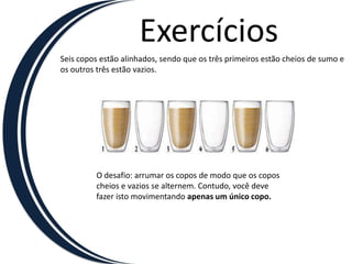 ExercíciosSeis copos estão alinhados, sendo que os três primeiros estão cheios de sumo e os outros três estão vazios.O desafio: arrumar os copos de modo que os coposcheios e vazios se alternem. Contudo, você devefazer isto movimentando apenas um único copo.