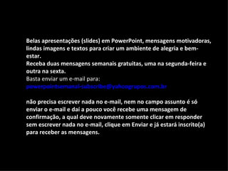 Belas apresentações (slides) em PowerPoint, mensagens motivadoras,
lindas imagens e textos para criar um ambiente de alegria e bem-
estar.
Receba duas mensagens semanais gratuitas, uma na segunda-feira e
outra na sexta.
Basta enviar um e-mail para:
powerpointsemanal-subscribe@yahoogrupos.com.br

não precisa escrever nada no e-mail, nem no campo assunto é só
enviar o e-mail e daí a pouco você recebe uma mensagem de
confirmação, a qual deve novamente somente clicar em responder
sem escrever nada no e-mail, clique em Enviar e já estará inscrito(a)
para receber as mensagens.
 