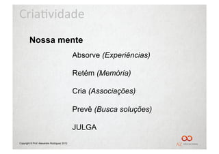 Cria%vidade	
  
        Nossa mente
                                             Absorve (Experiências)

                                             Retém (Memória)

                                             Cria (Associações)

                                             Prevê (Busca soluções)

                                             JULGA
Copyright © Prof. Alexandre Rodriguez 2012
 