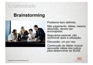 Cria%vidade	
  
           Brainstorming
                                             •  Problema bem definido;
                                             •  Não julgamento: idéias, mesmo
                                                absurdas, devem ser
                                                encorajadas;
                                             •  Segurança pessoal: não
                                                recriminar após a utilização;
                                             •  Discussão: um por vez;
                                             •  Construção de idéias: buscar
                                                aproveitar idéias dos outros
                                                para desenvolver as SUAS.


Copyright © Prof. Alexandre Rodriguez 2012
 