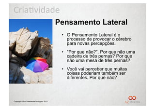 Cria%vidade	
  
                                             Pensamento Lateral
                                              •  O Pensamento Lateral é o
                                                 processo de provocar o cérebro
                                                 para novas percepções.
                                              •  "Por que não?". Por que não uma
                                                 cadeira de três pernas? Por que
                                                 não uma mesa de três pernas?
                                              •  Você vai perceber que muitas
                                                 coisas poderiam também ser
                                                 diferentes. Por que não?




Copyright © Prof. Alexandre Rodriguez 2012
 