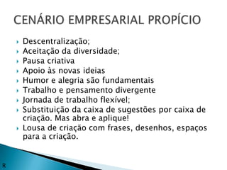    Descentralização;
       Aceitação da diversidade;
       Pausa criativa
       Apoio às novas ideias
       Humor e alegria são fundamentais
       Trabalho e pensamento divergente
       Jornada de trabalho flexível;
       Substituição da caixa de sugestões por caixa de
        criação. Mas abra e aplique!
       Lousa de criação com frases, desenhos, espaços
        para a criação.


R
 