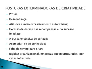    Pressa
       Desconfiança
       Atitudes e meio excessivamente autoritários;
       Excesso de ênfase nas recompensas e no sucesso
        imediato;
       A busca excessiva de certeza;
       Acomodar-se ao conhecido;
       Falta de tempo para criar;
       Rigidez organizacional, empresas superestruturadas, por
        vezes inflexíveis.


M
 