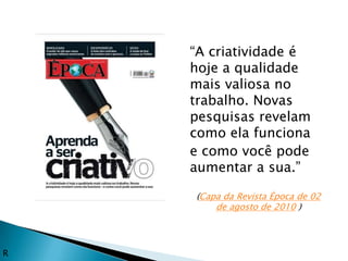 “A criatividade é
    hoje a qualidade
    mais valiosa no
    trabalho. Novas
    pesquisas revelam
    como ela funciona
    e como você pode
    aumentar a sua.”

    (Capa da Revista Época de 02
        de agosto de 2010 )




R
 
