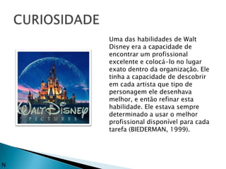Uma das habilidades de Walt
    Disney era a capacidade de
    encontrar um profissional
    excelente e colocá-lo no lugar
    exato dentro da organização. Ele
    tinha a capacidade de descobrir
    em cada artista que tipo de
    personagem ele desenhava
    melhor, e então refinar esta
    habilidade. Ele estava sempre
    determinado a usar o melhor
    profissional disponível para cada
    tarefa (BIEDERMAN, 1999).




N
 