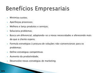    Minimiza custos;

        Aperfeiçoa processos;

        Melhora e lança produtos e serviços;

        Soluciona problemas;

        Busca um diferencial, adaptando-se a novas necessidades e oferecendo mais
         do que o cliente espera;

        Formula estratégias à procura de soluções não-convencionais para os
         problemas;

        Define estratégias competitivas

        Aumento da produtividade;

        Desenvolve novas estratégias de marketing;



MN
 