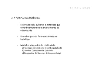 CRIATIVIDADE



3. A PERSPECTIVA SISTÊMICA

     - Fatores sociais, culturais e históricos que
       contribuem para o desenvolvimento da
       criatividade

     - Um olhar para os fatores externos ao
       indivíduo

     - Modelos integrados de criatividade:
          a) Teoria do Investimento (Sternberg; Lubart)
          b) Modelo Componencial (Amabile)
          c) Perspectiva de Sistemas (Csikszentmihalyi)
 