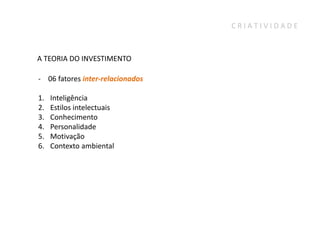 CRIATIVIDADE



A TEORIA DO INVESTIMENTO

- 06 fatores inter-relacionados

1.   Inteligência
2.   Estilos intelectuais
3.   Conhecimento
4.   Personalidade
5.   Motivação
6.   Contexto ambiental
 