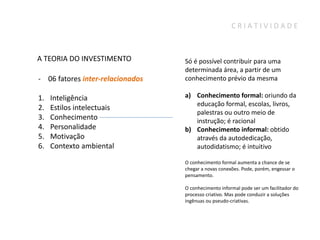CRIATIVIDADE



A TEORIA DO INVESTIMENTO          Só é possível contribuir para uma
                                  determinada área, a partir de um
- 06 fatores inter-relacionados   conhecimento prévio da mesma

1.   Inteligência                 a) Conhecimento formal: oriundo da
                                     educação formal, escolas, livros,
2.   Estilos intelectuais
                                     palestras ou outro meio de
3.   Conhecimento                    instrução; é racional
4.   Personalidade                b) Conhecimento informal: obtido
5.   Motivação                       através da autodedicação,
6.   Contexto ambiental              autodidatismo; é intuitivo

                                  O conhecimento formal aumenta a chance de se
                                  chegar a novas conexões. Pode, porém, engessar o
                                  pensamento.

                                  O conhecimento informal pode ser um facilitador do
                                  processo criativo. Mas pode conduzir a soluções
                                  ingênuas ou pseudo-criativas.
 