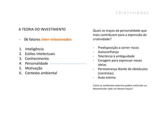 CRIATIVIDADE



A TEORIA DO INVESTIMENTO          Quais os traços da personalidade que
                                  mais contribuem para a expressão da
- 06 fatores inter-relacionados   criatividade?

1.   Inteligência                 -   Predisposição a correr riscos
                                  -   Autoconfiança
2.   Estilos intelectuais
                                  -   Tolerância à ambiguidade
3.   Conhecimento                 -   Coragem para expressar novas
4.   Personalidade                    ideias
5.   Motivação                    -   Perseverança diante de obstáculos
6.   Contexto ambiental               (cientistas)
                                  -   Auto-estima

                                  Como os ambientes externos podem estimular ou
                                  desestimular cada um desses traços?
 