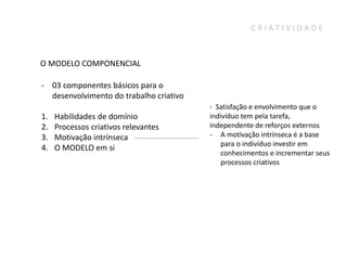 CRIATIVIDADE



O MODELO COMPONENCIAL

- 03 componentes básicos para o
  desenvolvimento do trabalho criativo
                                         - Satisfação e envolvimento que o
1.   Habilidades de domínio              indivíduo tem pela tarefa,
2.   Processos criativos relevantes      independente de reforços externos
3.   Motivação intrínseca                - A motivação intrínseca é a base
                                             para o indivíduo investir em
4.   O MODELO em si
                                             conhecimentos e incrementar seus
                                             processos criativos
 