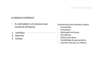 CRIATIVIDADE



O MODELO SISTÊMICO

- A criatividade é um processo que   Características do indivíduo criativo
  resulta de 03 fatores              - Curiosidade
                                     - Entusiasmo
1. Indivíduo                         - Motivação intrínseca
2. Domínio                           - Persistência
                                     - Fluência de ideias
3. Campo
                                     - Flexibilidade de pensamento
                                     - Incentivo dos pais na infância
 