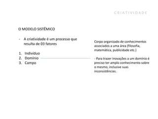 CRIATIVIDADE



O MODELO SISTÊMICO

- A criatividade é um processo que
                                     Corpo organizado de conhecimentos
  resulta de 03 fatores              associados a uma área (filosofia,
                                     matemática, publicidade etc.)
1. Indivíduo
2. Domínio                           - Para trazer inovações a um domínio é
3. Campo                             preciso ter amplo conhecimento sobre
                                     o mesmo, inclusive suas
                                     inconsistências.
 