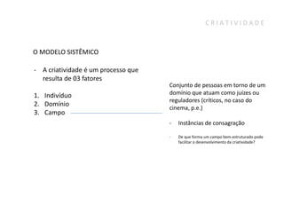 CRIATIVIDADE



O MODELO SISTÊMICO

- A criatividade é um processo que
  resulta de 03 fatores
                                     Conjunto de pessoas em torno de um
1. Indivíduo                         domínio que atuam como juízes ou
                                     reguladores (críticos, no caso do
2. Domínio
                                     cinema, p.e.)
3. Campo
                                     -   Instâncias de consagração

                                     -   De que forma um campo bem-estruturado pode
                                         facilitar o desenvolvimento da criatividade?
 