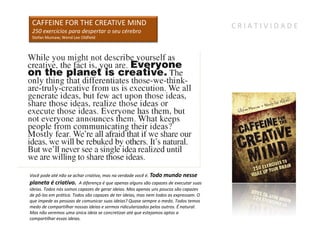 CAFFEINE FOR THE CREATIVE MIND                                                         CRIATIVIDADE
 250 exercícios para despertar o seu cérebro
 Stefan Mumaw; Wend Lee Oldfield




Você pode até não se achar criativo, mas na verdade você é. Todo mundo nesse
planeta é criativo.      A diferença é que apenas alguns são capazes de executar suas
ideias. Todos nós somos capazes de gerar ideias. Mas apenas uns poucos são capazes
de pô-las em prática. Todos são capazes de ter ideias, mas nem todos as expressam. O
que impede as pessoas de comunicar suas ideias? Quase sempre o medo. Todos temos
medo de compartilhar nossas ideias e sermos ridicularizados pelos outros. É natural.
Mas não veremos uma única ideia se concretizar até que estejamos aptos a
compartilhar essas ideias.
 