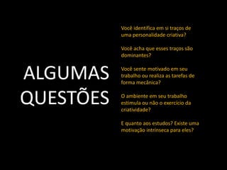 Você identifica em si traços de
           uma personalidade criativa?

           Você acha que esses traços são
           dominantes?


ALGUMAS    Você sente motivado em seu
           trabalho ou realiza as tarefas de
           forma mecânica?


QUESTÕES   O ambiente em seu trabalho
           estimula ou não o exercício da
           criatividade?

           E quanto aos estudos? Existe uma
           motivação intrínseca para eles?
 