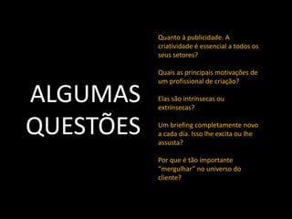 Quanto à publicidade. A
           criatividade é essencial a todos os
           seus setores?

           Quais as principais motivações de


ALGUMAS
           um profissional de criação?

           Elas são intrínsecas ou
           extrínsecas?


QUESTÕES   Um briefing completamente novo
           a cada dia. Isso lhe excita ou lhe
           assusta?

           Por que é tão importante
           “mergulhar” no universo do
           cliente?
 