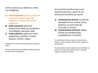 Como a pessoa usa, explora ou utiliza
sua inteligência                                       Só é possível contribuir para uma
                                                       determinada área, a partir de um
a) Estilo legislativo: gosto e prazer em               conhecimento prévio da mesma
   criar suas próprias regras de
   trabalho e maneiras de resolver                     a) Conhecimento formal: oriundo da
   problemas                                              educação formal, escolas, livros,
b) Estilo executivo: gosto por                            palestras ou outro meio de
   implementar ideias já concebidas e                     instrução; é racional
   consolidadas; execução; ação                        b) Conhecimento informal: obtido
c) Estilo judiciário: gosto por emitir                    através da autodedicação,
   julgamentos, opiniões e avaliar                        autodidatismo; é intuitivo
   pessoas, tarefas e regras
                                                       O conhecimento formal aumenta a chance de se
                                                       chegar a novas conexões. Pode, porém, engessar o
Analogia com o cinema: diretor/roteirista; produtor;   pensamento.
crítico
                                                       O conhecimento informal pode ser um facilitador do
Sistema educacional: valorização do estilo executivo   processo criativo. Mas pode conduzir a soluções
em detrimento ao legislativo                           ingênuas ou pseudo-criativas.
 