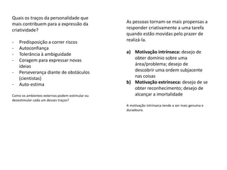 Quais os traços da personalidade que
mais contribuem para a expressão da             As pessoas tornam-se mais propensas a
criatividade?                                   responder criativamente a uma tarefa
                                                quando estão movidas pelo prazer de
-   Predisposição a correr riscos               realizá-la.
-   Autoconfiança
-   Tolerância à ambiguidade                    a) Motivação intrínseca: desejo de
-   Coragem para expressar novas                   obter domínio sobre uma
    ideias                                         área/problema; desejo de
-   Perseverança diante de obstáculos              descobrir uma ordem subjacente
    (cientistas)                                   nas coisas
-   Auto-estima                                 b) Motivação extrínseca: desejo de se
                                                   obter reconhecimento; desejo de
Como os ambientes externos podem estimular ou      alcançar a imortalidade
desestimular cada um desses traços?
                                                A motivação intrínseca tende a ser mais genuína e
                                                duradoura.
 