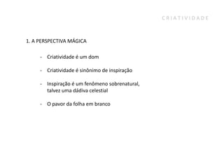 CRIATIVIDADE



1. A PERSPECTIVA MÁGICA

     - Criatividade é um dom

     - Criatividade é sinônimo de inspiração

     - Inspiração é um fenômeno sobrenatural,
       talvez uma dádiva celestial

     - O pavor da folha em branco
 