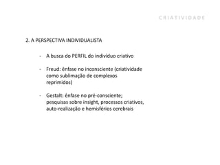 CRIATIVIDADE



2. A PERSPECTIVA INDIVIDUALISTA

     - A busca do PERFIL do indivíduo criativo

     - Freud: ênfase no inconsciente (criatividade
       como sublimação de complexos
       reprimidos)

     - Gestalt: ênfase no pré-consciente;
       pesquisas sobre insight, processos criativos,
       auto-realização e hemisférios cerebrais
 
