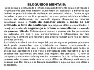 BLOQUEIOS MENTAIS:
Sabe-se que a criatividade é influenciada positivamente pelas motivações e
negativamente por uma enorme diversidade de bloqueios e barreiras que
limitam as possibilidades de realização do potencial criativo. Dentre as que
impedem a pessoa de tirar proveito de suas potencialidades criativas,
podem ser destacadas, por exemplo alguns bloqueios de natureza
emocional, como o medo de cometer erros, o medo de ser
criticado, a falta de confiança nas próprias idéias e capacidades, o
desejo excessivo de segurança e ordem, o comodismo e o receio
de parecer ridículo. Nota-se que é comum a pessoa não ter consciência
da extensão em que o seu comportamento é influenciado por tais
bloqueios, e também dos recursos que poderia utilizar para não se deixar
dominar por eles.
A criatividade não é um dom especial que só algumas pessoas possuem.
Você pode desenvolver sua criatividade se buscar continuamente a
informação sobre tudo que o cerca, se tiver sensibilidade para todas as
coisas que acontecem à sua volta e curiosidade para descobrir o que se
esconde nas aparências dos fatos, dos objetos, das pessoas. O fato de
uma pessoa ser mais criativa que outra deve-se ao fato de, muitas vezes, as
pessoas não fazerem nada com as suas idéias. A diferença está entre as
pessoas que têm idéias e as tentam concretizar e aquelas que têm idéias e
as ignoram.
 