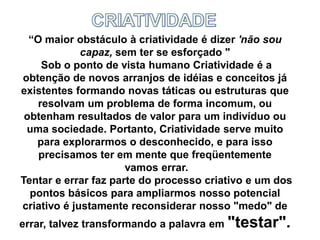 “O maior obstáculo à criatividade é dizer 'não sou
capaz, sem ter se esforçado "
Sob o ponto de vista humano Criatividade é a
obtenção de novos arranjos de idéias e conceitos já
existentes formando novas táticas ou estruturas que
resolvam um problema de forma incomum, ou
obtenham resultados de valor para um indivíduo ou
uma sociedade. Portanto, Criatividade serve muito
para explorarmos o desconhecido, e para isso
precisamos ter em mente que freqüentemente
vamos errar.
Tentar e errar faz parte do processo criativo e um dos
pontos básicos para ampliarmos nosso potencial
criativo é justamente reconsiderar nosso "medo" de
errar, talvez transformando a palavra em "testar".
 