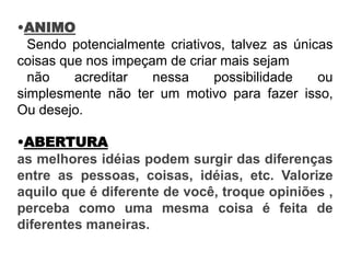 •ANIMO
Sendo potencialmente criativos, talvez as únicas
coisas que nos impeçam de criar mais sejam
não acreditar nessa possibilidade ou
simplesmente não ter um motivo para fazer isso,
Ou desejo.
•ABERTURA
as melhores idéias podem surgir das diferenças
entre as pessoas, coisas, idéias, etc. Valorize
aquilo que é diferente de você, troque opiniões ,
perceba como uma mesma coisa é feita de
diferentes maneiras.
 