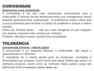CURIOSIDADE
Desenvolva a sua curiosidade
A curiosidade é um dos mais importantes combustíveis para a
criatividade. É através de seu desenvolvimento que conseguimos vencer
desafios aparentemente “impossíveis”. O profissional criativo utiliza toda
a sua curiosidade para levantar os dados do problema e buscar a melhor
solução.
Certa vez, Einstein disse: “ - não sou mais inteligente do que ninguém,
sou apenas a pessoa mais curiosa que conheço”.
Portanto, não perca tempo, exercite sua curiosidade!
TOLERÂNCIA
Compreenda primeiro – depois julgue
O preconceito é um perigoso bloqueio a criatividade, não julgue o
desconhecido e o diferente.
É importante ter a mente aberta para as mudanças, novidades e
diversidades que surgirem. Como muito bem disse, Kelley logo acima, os
melhores produtos, assim como as melhores idéias podem surgir das
diferenças entre as pessoas, coisas, idéias, etc.
 