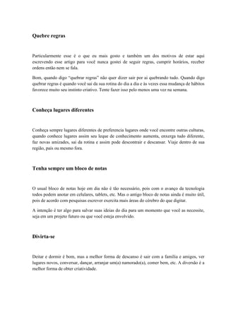 Quebre regras
Particularmente esse é o que eu mais gosto e também um dos motivos de estar aqui
escrevendo esse artigo para você nunca gostei de seguir regras, cumprir horários, receber
ordens então nem se fala.
Bom, quando digo “quebrar regras” não quer dizer sair por ai quebrando tudo. Quando digo
quebrar regras é quando você sai da sua rotina do dia a dia e às vezes essa mudança de hábitos
favorece muito seu instinto criativo. Tente fazer isso pelo menos uma vez na semana.
Conheça lugares diferentes
Conheça sempre lugares diferentes de preferencia lugares onde você encontre outras culturas,
quando conhece lugares assim seu leque de conhecimento aumenta, enxerga tudo diferente,
faz novas amizades, sai da rotina e assim pode descontrair e descansar. Viaje dentro de sua
região, país ou mesmo fora.
Tenha sempre um bloco de notas
O usual bloco de notas hoje em dia não é tão necessário, pois com o avanço da tecnologia
todos podem anotar em celulares, tablets, etc. Mas o antigo bloco de notas ainda é muito útil,
pois de acordo com pesquisas escrever exercita mais áreas do cérebro do que digitar.
A intenção é ter algo para salvar suas ideias do dia para um momento que você as necessite,
seja em um projeto futuro ou que você esteja envolvido.
Divirta-se
Deitar e dormir é bom, mas a melhor forma de descanso é sair com a família e amigos, ver
lugares novos, conversar, dançar, arranjar um(a) namorado(a), comer bem, etc. A diversão é a
melhor forma de obter criatividade.
 
