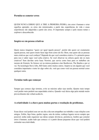 Permita-se cometer erros
QUEM NUNCA ERROU QUE A TIRE A PRIMEIRA PEDRA, sim errar é humano e errar
significa aprender, os erros são minimizados a partir das experiências de vida e essas
experiências são adquiridas a partir dos erros. O importante sempre é pelo menos tentar e
explorar o desconhecido.
Inspire-se em pessoa criativas
Quem nunca imaginou “quero ser igual àquela pessoa”, porém não quero ser exatamente
aquela pessoa, mas quero muito fazer algo bom como ela fez. Bom, mas quem são as pessoas
mais criativas que você conhece? Depende do que você considera criativo. E o primeiro passo
para isso é saber oque você acha criativo. Se você observar na ciência quem são os mais
criativos? Sem duvidas seria Isaac Newton, que serviu como base para os trabalhos ate
mesmo de Einstein. Se formos ver na música podemos citar Beethoven, The Beatles e por ai
vai. Na tecnologia Steve Jobs, Bill Gates entre muitos outros. Inspire-se em alguém que você
considera importante e tente ler algo sobre ele, verá que como você era pessoa normal como
qualquer outra.
Termine tudo que começar
Sempre que comece algo termine, evite ao máximo adiar suas tarefas. Quanto mais tempo
você perder mais perderá sua capacidade criativa. Quando você deixa algo pela metade muito
provavelmente não voltará acaba-lo.
A criatividade é a chave para muitas portas e resolução de problemas.
Essas dicas você poderá usar em seu dia a dia sem atrapalhar seu trabalho e suas relações com
amigos. Enfim, faça listas, quebre regras, saia da rotina, conheça lugares novos sempre que
possível, tenha onde organizar sua ideias sempre divirta-se, permita-se, lembre que cometer
erros é humano, acabe tudo que comece e é a partir dessas pequenas dicas que você poderá
estimular sua criatividade.
 