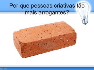 Por que pessoas criativas tão 
mais arrogantes? 
 