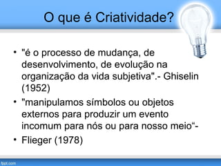 O que é Criatividade? 
• "é o processo de mudança, de 
desenvolvimento, de evolução na 
organização da vida subjetiva".- Ghiselin 
(1952) 
• "manipulamos símbolos ou objetos 
externos para produzir um evento 
incomum para nós ou para nosso meio“- 
• Flieger (1978) 
 