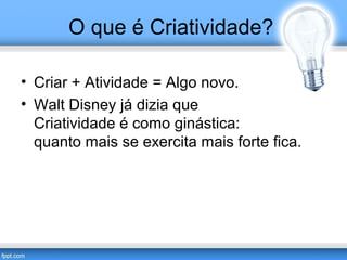O que é Criatividade? 
• Criar + Atividade = Algo novo. 
• Walt Disney já dizia que 
Criatividade é como ginástica: 
quanto mais se exercita mais forte fica. 
 