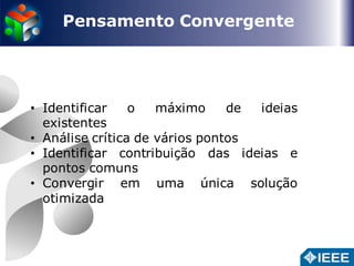 Pensamento Convergente 
• Identificar o máximo de ideias 
existentes 
• Análise crítica de vários pontos 
• Identificar contribuição das ideias e 
pontos comuns 
• Convergir em uma única solução 
otimizada 
 