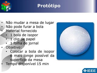 Protótipo 
• Não mudar a mesa de lugar 
• Não pode furar a bola 
• Material fornecido 
• 1 bola de isopor 
• 1 clip de papel 
• 1 folha de jornal 
• Objetivo: 
• Colocar a bola de isopor 
o mais longe possível da 
superfície da mesa 
• Tempo disponível 15 min 
 