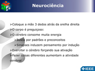 Neurociência 
Coloque a mão 3 dedos atrás da orelha direita 
O corpo é preguiçoso: 
O cérebro consome muita energia 
Busca por padrões e preconceitos 
Sinapses induzem pensamento por indução 
Exercitar o cérebro forçando sua ativação 
Fazer coisas diferentes aumentam a atividade 
cerebral 
 