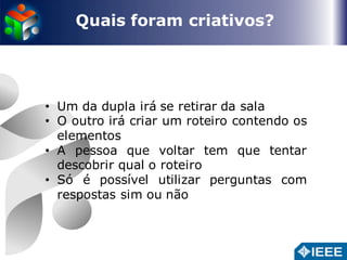 Quais foram criativos? 
• Um da dupla irá se retirar da sala 
• O outro irá criar um roteiro contendo os 
elementos 
• A pessoa que voltar tem que tentar 
descobrir qual o roteiro 
• Só é possível utilizar perguntas com 
respostas sim ou não 
 