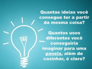 Quantas ideias você 
consegue ter a partir 
da mesma coisa? 
Quantos usos 
diferentes você 
conseguiria 
imaginar para uma 
panela, além de 
cozinhar, é claro? 
 