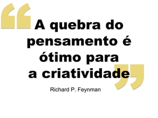 A quebra do 
pensamento é 
ótimo para 
a criatividade 
Richard P. Feynman 
 