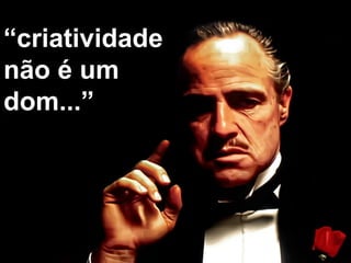 “criatividade
não é um
dom...”
 