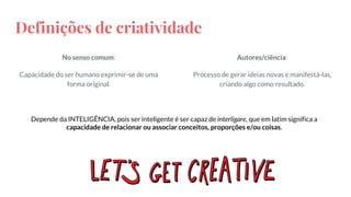 Definições de criatividade
No senso comum:
Capacidade do ser humano exprimir-se de uma
forma original.
Autores/ciência:
Processo de gerar ideias novas e manifestá-las,
criando algo como resultado.
Depende da INTELIGÊNCIA, pois ser inteligente é ser capaz de interligare, que em latim significa a
capacidade de relacionar ou associar conceitos, proporções e/ou coisas.
 
