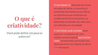 O que é
criatividade?
Criatividade é a obtenção de novos
arranjos de ideias e conceitos já
existentes formando novas táticas
ou estruturas que resolvam um
problema de forma incomum, ou
obtenham resultados de valor para
um indivíduo ou sociedade.
Criatividade pode também fazer
aparecer resultados de valor
estético ou perceptual que tenham
como característica principal uma
distinção forte em relação às ideias
convencionais.
Você pode definir em poucas
palavras?
 
