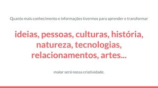 ideias, pessoas, culturas, história,
natureza, tecnologias,
relacionamentos, artes...
maior será nossa criatividade.
Quanto mais conhecimento e informações tivermos para aprender e transformar
 