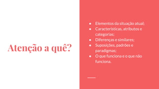 Atenção a quê?
● Elementos da situação atual;
● Características, atributos e
categorias;
● Diferenças e similares;
● Suposições, padrões e
paradigmas;
● O que funciona e o que não
funciona.
 