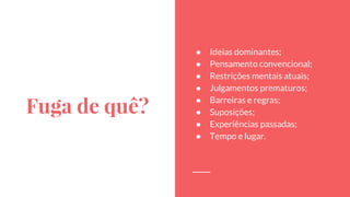 Fuga de quê?
● Ideias dominantes;
● Pensamento convencional;
● Restrições mentais atuais;
● Julgamentos prematuros;
● Barreiras e regras;
● Suposições;
● Experiências passadas;
● Tempo e lugar.
 