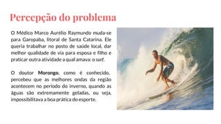 Percepção do problema
O Médico Marco Aurélio Raymundo muda-se
para Garopaba, litoral de Santa Catarina. Ele
queria trabalhar no posto de saúde local, dar
melhor qualidade de via para esposa e filho e
praticar outra atividade a qual amava: o surf.
O doutor Morongo, como é conhecido,
percebeu que as melhores ondas da região
acontecem no período do inverno, quando as
águas são extremamente geladas, ou seja,
impossibilitava a boa prática do esporte.
 