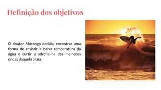 Definição dos objetivos
O doutor Morongo decidiu encontrar uma
forma de resistir a baixa temperatura da
água e curtir a adrenalina das melhores
ondas daquela praia.
 